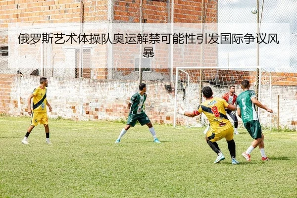 俄罗斯艺术体操队奥运解禁可能性引发国际争议风暴
